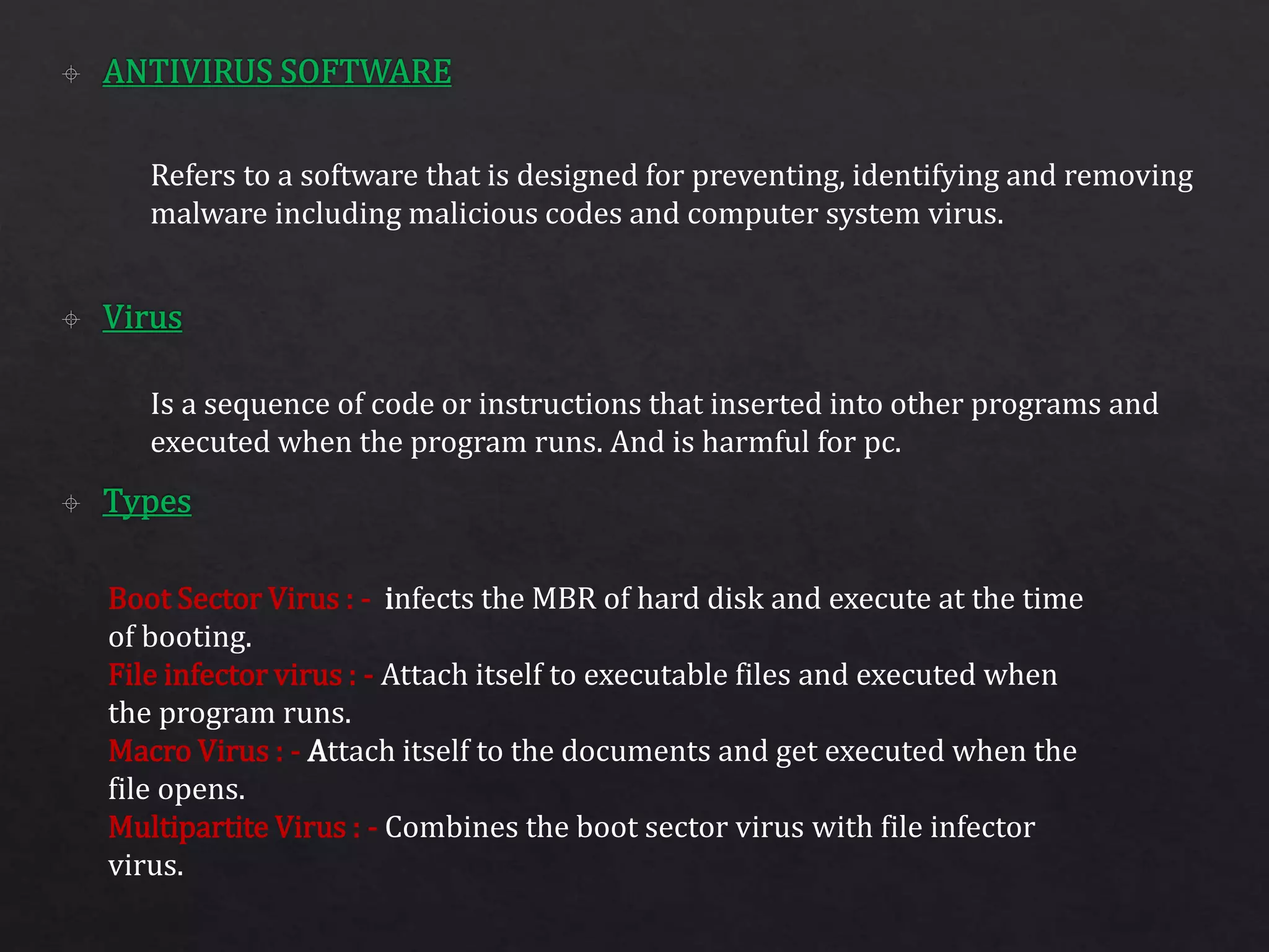 Refers to a software that is designed for preventing, identifying and removing
malware including malicious codes and computer system virus.
Is a sequence of code or instructions that inserted into other programs and
executed when the program runs. And is harmful for pc.
Boot Sector Virus : - infects the MBR of hard disk and execute at the time
of booting.
File infector virus : - Attach itself to executable files and executed when
the program runs.
Macro Virus : - Attach itself to the documents and get executed when the
file opens.
Multipartite Virus : - Combines the boot sector virus with file infector
virus.
 