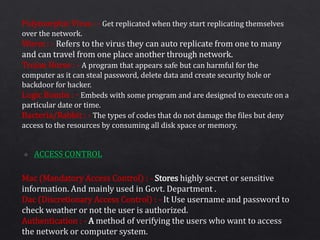 Polymorphic Virus : - Get replicated when they start replicating themselves
over the network.
Worm : - Refers to the virus they can auto replicate from one to many
and can travel from one place another through network.
Trojan Horse : - A program that appears safe but can harmful for the
computer as it can steal password, delete data and create security hole or
backdoor for hacker.
Logic Bombs : - Embeds with some program and are designed to execute on a
particular date or time.
Bacteria/Rabbit : - The types of codes that do not damage the files but deny
access to the resources by consuming all disk space or memory.
Mac (Mandatory Access Control) : - Stores highly secret or sensitive
information. And mainly used in Govt. Department .
Dac (Discretionary Access Control) : - It Use username and password to
check weather or not the user is authorized.
Authentication : - A method of verifying the users who want to access
the network or computer system.
 