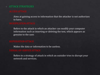 ACCESS ATTACK
MODIFICATION ATTACK
REPUDIATION ATTACK
DENIAL-OF-SERVICE ATTACK
Aims at gaining access to information that the attacker is not authorizes
to have.
Refers to the attack in which an attacker can modify your computer
information such as inserting or deleting the text, which appears as
genuine to the user.
Makes the data or information to be useless.
Refers to a strategy of attack in which an outsider tries to disrupt your
network and services.
 