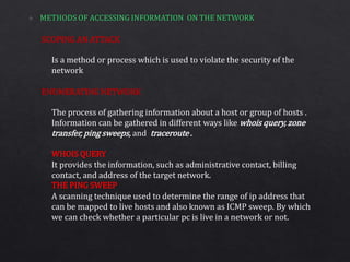 SCOPING AN ATTACK
ENUMERATING NETWORK
Is a method or process which is used to violate the security of the
network
The process of gathering information about a host or group of hosts .
Information can be gathered in different ways like whois query, zone
transfer, ping sweeps, and traceroute .
It provides the information, such as administrative contact, billing
contact, and address of the target network.
A scanning technique used to determine the range of ip address that
can be mapped to live hosts and also known as ICMP sweep. By which
we can check whether a particular pc is live in a network or not.
WHOIS QUERY
THE PING SWEEP
 