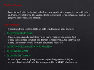 The Zone Transfer
The Traceroute
Is performed with the help of nslookup command that is supported by both unix
and windows platform. The various tools can be used for zone transfer such as ws
pingpro, sam spade, and netscan.
A command line tool available on both windows and unix platform
Since domains can be registers via so many registrars you must first
query the registrar to which the domain is registered. After that you can
query the domain record from the associated registrar.
In which you need to query internet regional registries (RIRs) for
network blocks and details. For example ARIN or APNIC whois query.
 