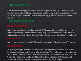 Is a way of collecting information from the organizational DNS sever by zone
transferring method. Where a hacker can collect information regarding any hosts
inside the organization and their corresponding ip address known as HINFO
record.
In this case the attacker sends a multiple SYN request to a host but never reply
the request sent by the other host. In this way the listen queue is filled and does
not accept new connections, till a partially opened connections is not completed.
In this case the attacker send ICMP packet instead of SYN packet for DOS attack.
TCP/IP hijacking is a clever technique that uses spoofed packets to take over a
connection between a victim and a host machine. This technique is exceptionally
useful when the victim uses a one-time password to connect to the host machine.
A one-time password can be used to authenticate once and only once, which
means that sniffing the authentication is useless for the attacker.
TCP SYN FLOOD ATTACK
ICMP ATTACKS
TCP/IP HIJACKING
 