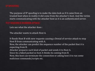IP SPOOFING
TCP SEQUENCE NUMBER ATTACK
The purpose of IP spoofing is to make the data look as if it came from an
trusted host when in reality it did come from the attacker’s host. And the victim
starts communicating with the attacker host as it is an authenticated server.
Lets see what the attacker does :
The attacker wants to attack Host A.
It floods Host B with new requests causing a Denial of service attack to stop
Host B from communicating with A.
Now, the attacker can predict the sequence number of the packet that A is
expecting from B.
Attacker prepares such kind of packet and sends it to Host A.
Since its a faked packed so host A thinks its coming from B.
Now, this host can terminate the connection or asking host A to run some
malicious commands/scripts etc.
 