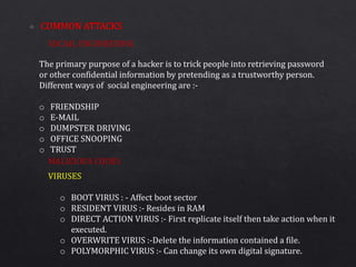 SOCAIL ENGINEERING
MALICIOUS CODES
The primary purpose of a hacker is to trick people into retrieving password
or other confidential information by pretending as a trustworthy person.
Different ways of social engineering are :-
o FRIENDSHIP
o E-MAIL
o DUMPSTER DRIVING
o OFFICE SNOOPING
o TRUST
VIRUSES
o BOOT VIRUS : - Affect boot sector
o RESIDENT VIRUS :- Resides in RAM
o DIRECT ACTION VIRUS :- First replicate itself then take action when it
executed.
o OVERWRITE VIRUS :-Delete the information contained a file.
o POLYMORPHIC VIRUS :- Can change its own digital signature.
 