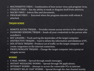 o MULTIPARTITE VIRUS :- Combination of boot sector virus and program virus.
o STEALTH VIRUS :- Has the ability to mask or disguise itself from antivirus.
o MACRO VIRUS :- Infects files and documents.
o PROGRAM VIRUS : - Executed when the program executes with whom it
attached.
o REMOTE ACCESS TROJAN : - Provides remote access service to the victim’s pc.
o PASSWORD SENDING TROJAN :- Sends all your credentials to the person who
installed it.
o KEY LOGGERS :- Track and log the keystrokes of the target computer.
o DESTRUCTIVE TROJANS :- Used to delete the information and database of PC.
o DOS ATTACK TROJANS :-Produce Lot of traffic on the target computer and
create congestion on the internet connection.
o PROXY/WINGATE TROJANS :- Change the target computer into a proxy or
wingate server.
o E-MAIL WORMS : -Spread through emails messages.
o INSTANT MESSAGING WORMS :- Spread through IM applications.
o INTERNET WORMS :- Attempt to access the vulnerable PCs in internet.
o INTERNET RELAY CHAT WORMS :- Spread through the chat channel mainly.
TROJAN HORSE
WORMS
 
