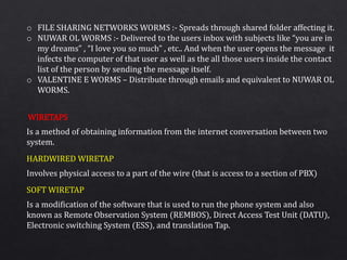 o FILE SHARING NETWORKS WORMS :- Spreads through shared folder affecting it.
o NUWAR OL WORMS :- Delivered to the users inbox with subjects like “you are in
my dreams” , “I love you so much” , etc.. And when the user opens the message it
infects the computer of that user as well as the all those users inside the contact
list of the person by sending the message itself.
o VALENTINE E WORMS – Distribute through emails and equivalent to NUWAR OL
WORMS.
Is a method of obtaining information from the internet conversation between two
system.
Involves physical access to a part of the wire (that is access to a section of PBX)
Is a modification of the software that is used to run the phone system and also
known as Remote Observation System (REMBOS), Direct Access Test Unit (DATU),
Electronic switching System (ESS), and translation Tap.
WIRETAPS
HARDWIRED WIRETAP
SOFT WIRETAP
 