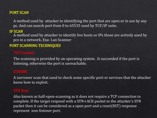 PORT SCAN
IP SCAN
PORT SCANNING TECHNIQUES
A method used by attacker to identifying the port that are open or in use by any
pc. And can search port from 0 to 65535 used by TCP/IP suite.
A method used by attacker to identify live hosts or IPs those are actively used by
pcs in a network. Exa- Lan Scanner
The scanning is provided by an operating system . It succeeded if the port is
listening, otherwise the port is unreachable.
A narrower scan that used to check some specific port or services that the attacker
know how to exploit.
Also known as half-open-scanning as it does not require a TCP connection to
complete. If the target respond with a SYN+ACK packet to the attacker’s SYN
packet then it can be considered as a open port and a reset(RST) response
represent non-listener port.
TCP Connect
STROBE
SYN Scan
 