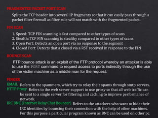 FRAGMENTED PACKET PORT SCAN
FIN SCAN
BOUNCE SCAN
FINGER
EMAIL
HTTP Proxy
IRC BNC (Internet Relay Chat Bouncer)
Splits the TCP header into several IP fragments so that it can easily pass through a
packet filter firewall as filter rule will not match with the fragmented packet.
1. Speed: TCP FIN scanning is fast compared to other types of scans
2. Stealth: TCP FIN scanning is stealthy compared to other types of scans
3. Open Port: Detects an open port via no response to the segment
4. Closed Port: Detects that a closed via a RST received in response to the FIN
FTP bounce attack is an exploit of the FTP protocol whereby an attacker is able
to use the PORT command to request access to ports indirectly through the use
of the victim machine as a middle man for the request.
Refers to the spammers, which try to relay their spams through smtp servers.
Refers to the web server support to use proxy so that all web traffic can
be sent to a single server for filtering and caching to improve performance of
network.
Refers to the attackers who want to hide their
IRC identities by bouncing their connection with the help of other machines.
For this purpose a particular program known as BNC can be used on other pc.
 