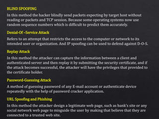 BLIND SPOOFING
Denial-Of –Service Attack
Replay Attack
Password-Guessing Attack
URL Spoofing and Phishing
In this method the hacker blindly send packets expecting by target host without
reading or packets and TCP session. Because some operating systems now use
random sequence numbers which is difficult to predict them accurately.
Refers to an attempt that restricts the access to the computer or network to its
intended user or organization. And IP spoofing can be used to defend against D-O-S.
In this method the attacker can capture the information between a client and
authenticated server and then replay it by submitting the security certificate, and if
the attack becomes successful, the attacker will have the privileges that provided to
the certificate holder.
A method of guessing password of any E-mail account or authenticate device
repeatedly with the help of password cracker application.
In this method the attacker design a legitimate web page, such as bank’s site or any
social network web page to misguide the user by making that believe that they are
connected to a trusted web site.
 
