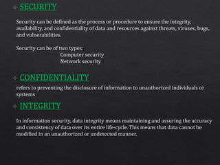 Security can be defined as the process or procedure to ensure the integrity,
availability, and confidentiality of data and resources against threats, viruses, bugs,
and vulnerabilities.
Security can be of two types:
Computer security
Network security
refers to preventing the disclosure of information to unauthorized individuals or
systems
In information security, data integrity means maintaining and assuring the accuracy
and consistency of data over its entire life-cycle.This means that data cannot be
modified in an unauthorized or undetected manner.
 