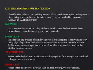 IDENTIFICATION AND AUTHENTICATION
PASSWORD
BIOMETRICS
PHYSIOLOGICAL
BEHAVIORAL
Identification refers to recognizing a user and authentication refers to the process
of verifying whether the user is valid or not. It can be checked in two ways :-
PASSWORD and BIOMETRICS
Is a code, number, word or string of character that must be kept secret from
others. It used to authenticating user over network.
Is defined as the process of identifying or authenticating the identity of a user by
using physiological and behavioral characteristics under the close observation.
And is based on what a person is rather than what a person has. And can be
divided into two classes.
Refers to the body characteristics such as fingerprints, face recognition, hand and
palm geometry, iris scan etc..
Refers to the behavior of a person such as hand writing, voice, sound etc..
 