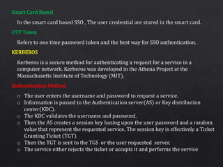 Smart Card Based
OTP Token
KERBEROS
Authentication Method
In the smart card based SSO , The user credential are stored in the smart card.
Refers to one time password token and the best way for SSO authentication.
Kerberos is a secure method for authenticating a request for a service in a
computer network. Kerberos was developed in the Athena Project at the
Massachusetts Institute of Technology (MIT).
o The user enters the username and password to request a service.
o Information is passed to the Authentication server(AS) or Key distribution
center(KDC).
o The KDC validates the username and password.
o Then the AS creates a session key basing upon the user password and a random
value that represent the requested service. The session key is effectively a Ticket
Granting Ticket (TGT)
o Then the TGT is sent to the TGS or the user requested server.
o The service either rejects the ticket or accepts it and performs the service
 