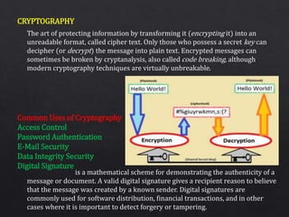 CRYPTOGRAPHY
Common Uses of Cryptography
Access Control
Password Authentication
E-Mail Security
Data Integrity Security
Digital Signature
The art of protecting information by transforming it (encrypting it) into an
unreadable format, called cipher text. Only those who possess a secret key can
decipher (or decrypt) the message into plain text. Encrypted messages can
sometimes be broken by cryptanalysis, also called code breaking, although
modern cryptography techniques are virtually unbreakable.
is a mathematical scheme for demonstrating the authenticity of a
message or document. A valid digital signature gives a recipient reason to believe
that the message was created by a known sender. Digital signatures are
commonly used for software distribution, financial transactions, and in other
cases where it is important to detect forgery or tampering.
 