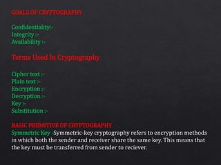 GOALS OF CRYPTOGRAPHY
Confidentiality:-
Integrity :-
Availability :-
Terms Used In Cryptography
Cipher text :-
Plain text :-
Encryption :-
Decryption :-
Key :-
Substitution :-
BASIC PREMITIVE OF CRYPTOGRAPHY
Symmetric Key -Symmetric-key cryptography refers to encryption methods
in which both the sender and receiver share the same key. This means that
the key must be transferred from sender to reciever.
 