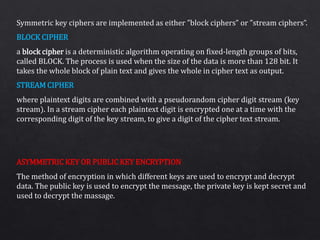 Symmetric key ciphers are implemented as either ”block ciphers” or ”stream ciphers”.
a block cipher is a deterministic algorithm operating on fixed-length groups of bits,
called BLOCK. The process is used when the size of the data is more than 128 bit. It
takes the whole block of plain text and gives the whole in cipher text as output.
where plaintext digits are combined with a pseudorandom cipher digit stream (key
stream). In a stream cipher each plaintext digit is encrypted one at a time with the
corresponding digit of the key stream, to give a digit of the cipher text stream.
The method of encryption in which different keys are used to encrypt and decrypt
data. The public key is used to encrypt the message, the private key is kept secret and
used to decrypt the massage.
BLOCK CIPHER
STREAM CIPHER
ASYMMETRIC KEY OR PUBLIC KEY ENCRYPTION
 
