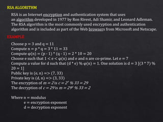 RSA ALGORITHM
EXAMPLE
RSA is an Internet encryption and authentication system that uses
an algorithm developed in 1977 by Ron Rivest, Adi Shamir, and Leonard Adleman.
The RSA algorithm is the most commonly used encryption and authentication
algorithm and is included as part of the Web browsers from Microsoft and Netscape.
Choose p = 3 and q = 11
Compute n = p * q = 3 * 11 = 33
Compute φ(n) = (p - 1) * (q - 1) = 2 * 10 = 20
Choose e such that 1 < e < φ(n) and e and n are co-prime. Let e = 7
Compute a value for d such that (d * e) % φ(n) = 1. One solution is d = 3 [(3 * 7) %
20 = 1]
Public key is (e, n) => (7, 33)
Private key is (d, n) => (3, 33)
The encryption of m = 2 is c = 27 % 33 = 29
The decryption of c = 29 is m = 293 % 33 = 2
Where n = modulus
e = encryption exponent
d = decryption exponent
 