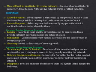 o More difficult for an attacker to remove evidence :- Does not allow an attacker to
remove evidence because NIDS use live network traffic for attack detection.
o Active Response : - When a system is threatened by any potential attack it takes
the immediate possible action required to decrease the impact of attack.
o Passive Response : - When a system is threatened by any potential attack it
notifies the administrator about the threat.
o Logging :- Records an event and the circumstances of its occurrence. It can
provide sufficient information about the nature of attack.
o Notification :- Communicates event-related information to the person when an
event takes place.
o Shunning :- refers to the activity of avoiding attack.
o Terminating Process Or Sessions :- Terminate all the unauthorized process and
sessions that are trying to gain access to the system by resetting the network.
o Network Configuration Changes :- Instructs the firewall or border router to reject
any request or traffic coming from a particular socket or address that is being
attacked.
o Deception :- Fools the attackers and redirects them to a system that is designed to
be broken.
RESPONSES
Common Passive Response Strategies
Common Active Response Strategies
 