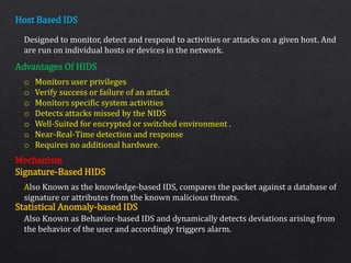 Host Based IDS
Advantages Of HIDS
Mechanism
Signature-Based HIDS
Statistical Anomaly-based IDS
Designed to monitor, detect and respond to activities or attacks on a given host. And
are run on individual hosts or devices in the network.
o Monitors user privileges
o Verify success or failure of an attack
o Monitors specific system activities
o Detects attacks missed by the NIDS
o Well-Suited for encrypted or switched environment .
o Near-Real-Time detection and response
o Requires no additional hardware.
Also Known as the knowledge-based IDS, compares the packet against a database of
signature or attributes from the known malicious threats.
Also Known as Behavior-based IDS and dynamically detects deviations arising from
the behavior of the user and accordingly triggers alarm.
 