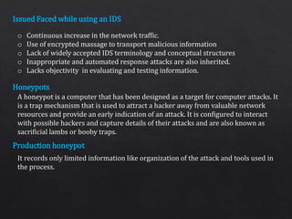 Issued Faced while using an IDS
Honeypots
Production honeypot
o Continuous increase in the network traffic.
o Use of encrypted massage to transport malicious information
o Lack of widely accepted IDS terminology and conceptual structures
o Inappropriate and automated response attacks are also inherited.
o Lacks objectivity in evaluating and testing information.
A honeypot is a computer that has been designed as a target for computer attacks. It
is a trap mechanism that is used to attract a hacker away from valuable network
resources and provide an early indication of an attack. It is configured to interact
with possible hackers and capture details of their attacks and are also known as
sacrificial lambs or booby traps.
It records only limited information like organization of the attack and tools used in
the process.
 