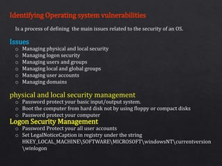 Identifying Operating system vulnerabilities
Issues
physical and local security management
Logon Security Management
Is a process of defining the main issues related to the security of an OS.
o Managing physical and local security
o Managing logon security
o Managing users and groups
o Managing local and global groups
o Managing user accounts
o Managing domains
o Password protect your basic input/output system.
o Boot the computer from hard disk not by using floppy or compact disks
o Password protect your computer
o Password Protect your all user accounts
o Set LegalNoticeCaption in registry under the string
HKEY_LOCAL_MACHINESOFTWAREMICROSOFTwindowsNTcurrentversion
winlogon
 
