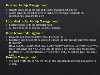 User and Group Management
Local And Global Group Management
User Account Management
Domain Management
o Need to create group for easy and reliable management of users
o Access privilege should be given to each user or group according to the
responsibilities given to the user.
o Local groups refer to the computer itself.
o Global groups can be belongs to a whole domain.
o Password complexity must be enabled for your PC.
o Last logon user details can be disabled to make the user account secure by editing
the registry: -
HKEY_LOCAL_MACHINESOFTWAREMicrosoftWindowsNTCurrentVersionWin
logon then select Edit-New-String Vlaue to create a new string value then rename
the string as “DonotDisplayLastUserName” then doible click it and type 1 for value
data.
o You must create BDC or ADC for PDC. in case PDC stops functioning BDC can work
as PDC.
 