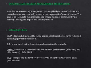 An information security management system (ISMS) is a set of policies and
procedures for systematically managing an organization's sensitive data. The
goal of an ISMS is to minimize risk and ensure business continuity by pro-
actively limiting the impact of a security breach.
PLAN : Is about designing the ISMS, assessing information security risks and
selecting appropriate controls.
DO : phase involves implementing and operating the controls.
CHECK : objective is to review and evaluate the performance (efficiency and
effectiveness) of the ISMS.
ACT : changes are made where necessary to bring the ISMS back to peak
performance.
 