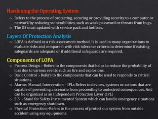 Hardening the Operating System
Layers Of Protection Analysis
Components of LOPA
o Refers to the process of protecting, securing or providing security to a computer or
network by reducing vulnerabilities, such as weak password or threats from bugs.
o The OS must updated with service pack and hotfixes.
o LOPA is defined as a risk assessment method. It is used in many organizations to
evaluate risks and compare it with risk tolerance criteria to determine if existing
safeguards are adequate or if additional safeguards are required.
o Process Design : -Refers to the components that helps to reduce the probability of
loss due to various events such as fire and explosions.
o Basic Control :- Refers to the components that can be used to responds to critical
situations.
o Alarms, Manual, Intervention – IPLs Refers to devices, systems or actions that are
capable of preventing a scenario from proceeding to undesired consequences. And
can be organized as an Independent Protection Layer (IPL)
o SIS :- Stand for Safety Instrumented System which can handle emergency situations
such as emergency shutdown.
o Physical Protection:-Refers to the process of protect our system from outside
accident using any equipments.
 