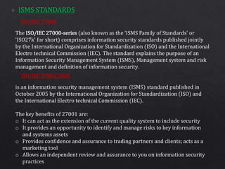 ISO/IEC 27000
ISO/IEC 27001:2005
The ISO/IEC 27000-series (also known as the 'ISMS Family of Standards' or
'ISO27k' for short) comprises information security standards published jointly
by the International Organization for Standardization (ISO) and the International
Electro technical Commission (IEC). The standard explains the purpose of an
Information Security Management System (ISMS), Management system and risk
management and definition of information security.
is an information security management system (ISMS) standard published in
October 2005 by the International Organization for Standardization (ISO) and
the International Electro technical Commission (IEC).
The key benefits of 27001 are:
o It can act as the extension of the current quality system to include security
o It provides an opportunity to identify and manage risks to key information
and systems assets
o Provides confidence and assurance to trading partners and clients; acts as a
marketing tool
o Allows an independent review and assurance to you on information security
practices
 