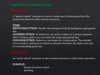 PASSIVE ATTACK
ACTIVE ATTACK
A "passive attack" attempts to learn or make use of information from the
system but does not affect system resources.
TYPES :
BRUTE FORCE ATTACK : Breaks the encrypted data by finding the appropriate
key.
ALGEBERIC ATTACK : In which you can write a cipher as a system equation.
After writing a cipher you can read it by using appropriate key.
CODE BOOK ATTACK : Refers to a technique for cryptanalysis. The attacker
tries to build a code book in which an attacker describes the cipher text and
its corresponding plain test.
An "active attack" attempts to alter system resources or affect their operation.
EXAMPLES :
Denial-of-service attack
Spoofing
 