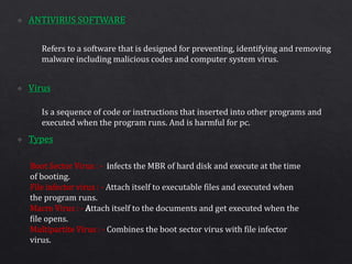 Refers to a software that is designed for preventing, identifying and removing
malware including malicious codes and computer system virus.
Is a sequence of code or instructions that inserted into other programs and
executed when the program runs. And is harmful for pc.
Boot Sector Virus : - infects the MBR of hard disk and execute at the time
of booting.
File infector virus : - Attach itself to executable files and executed when
the program runs.
Macro Virus : - Attach itself to the documents and get executed when the
file opens.
Multipartite Virus : - Combines the boot sector virus with file infector
virus.
 