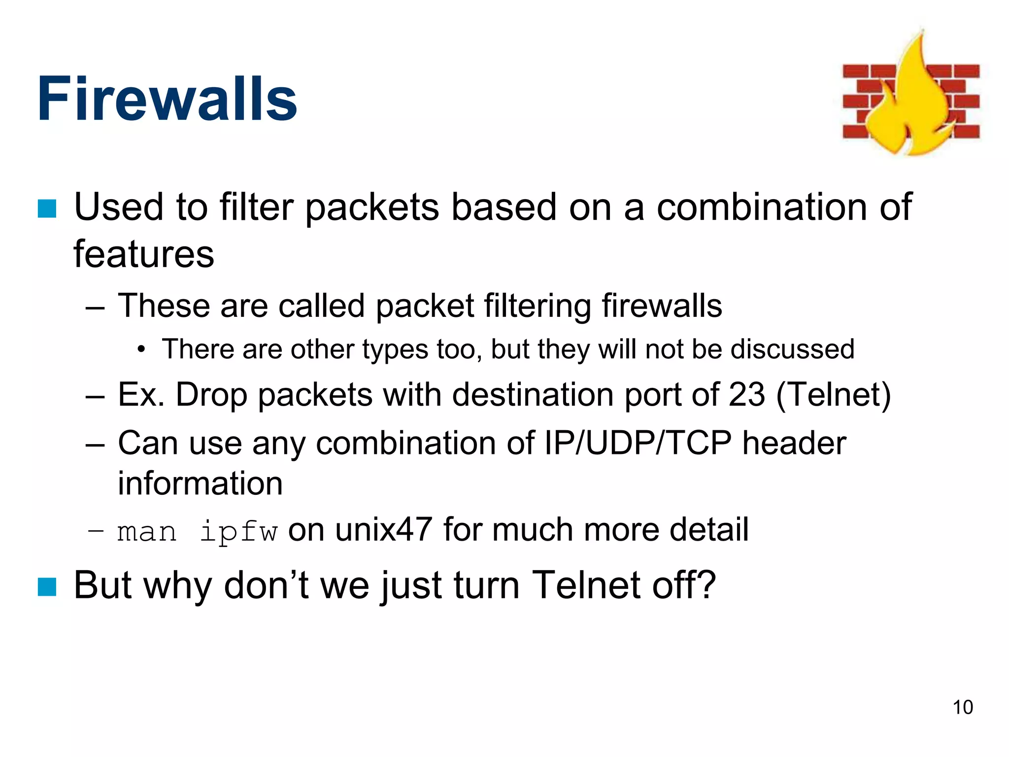 10
Firewalls
 Used to filter packets based on a combination of
features
– These are called packet filtering firewalls
• There are other types too, but they will not be discussed
– Ex. Drop packets with destination port of 23 (Telnet)
– Can use any combination of IP/UDP/TCP header
information
– man ipfw on unix47 for much more detail
 But why don’t we just turn Telnet off?
 