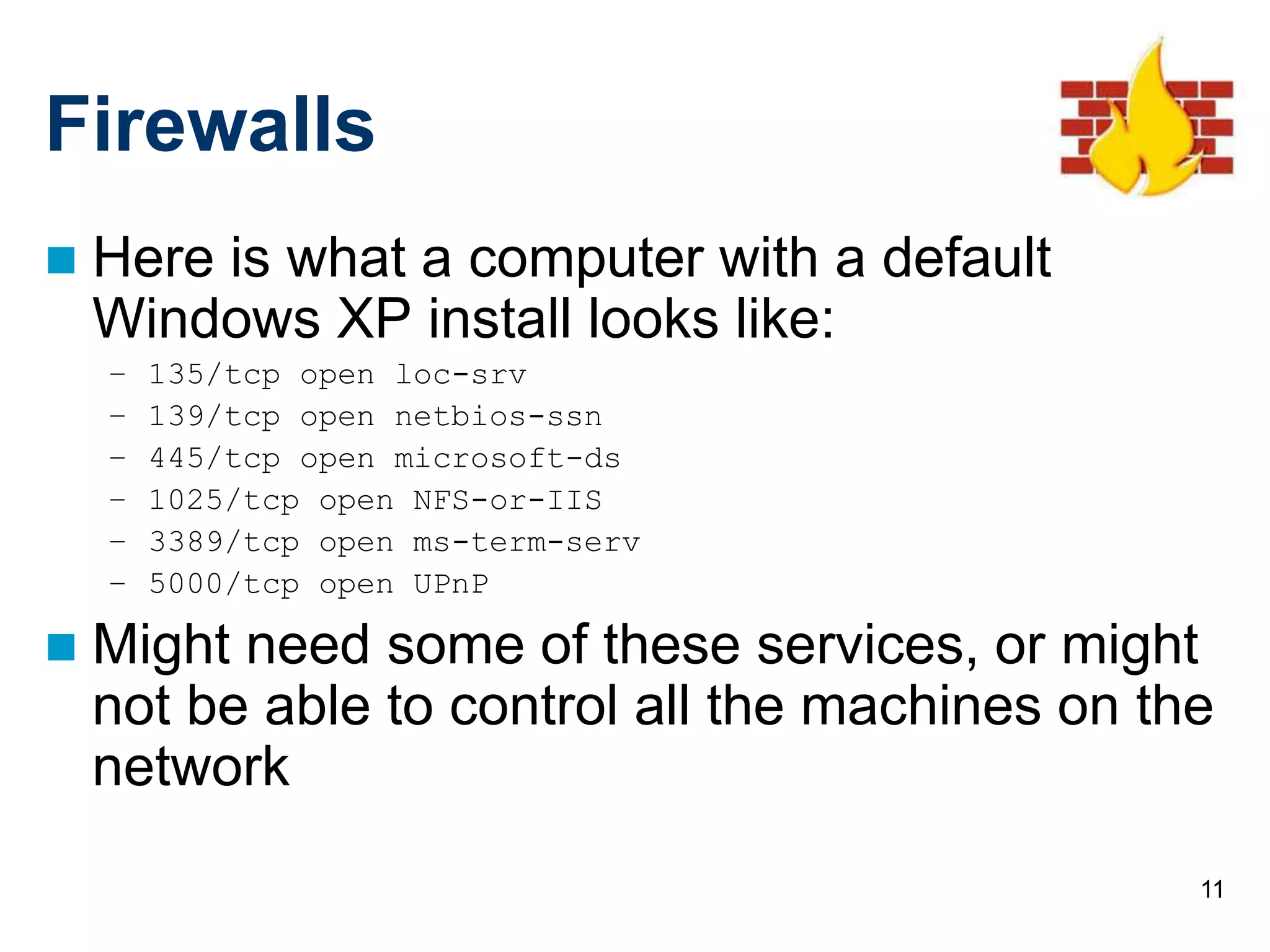 11
Firewalls
 Here is what a computer with a default
Windows XP install looks like:
– 135/tcp open loc-srv
– 139/tcp open netbios-ssn
– 445/tcp open microsoft-ds
– 1025/tcp open NFS-or-IIS
– 3389/tcp open ms-term-serv
– 5000/tcp open UPnP
 Might need some of these services, or might
not be able to control all the machines on the
network
 