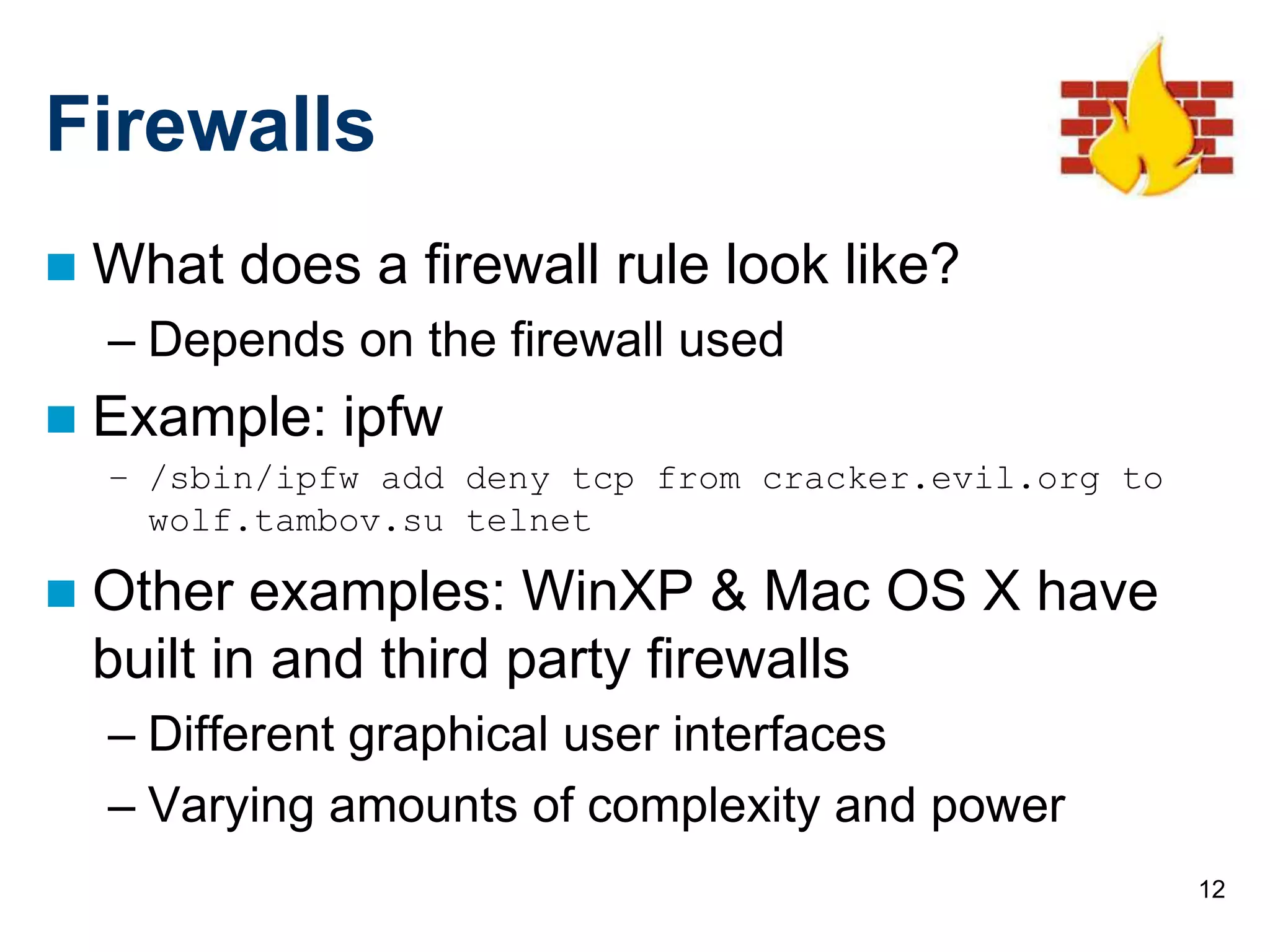 12
Firewalls
 What does a firewall rule look like?
– Depends on the firewall used
 Example: ipfw
– /sbin/ipfw add deny tcp from cracker.evil.org to
wolf.tambov.su telnet
 Other examples: WinXP & Mac OS X have
built in and third party firewalls
– Different graphical user interfaces
– Varying amounts of complexity and power
 
