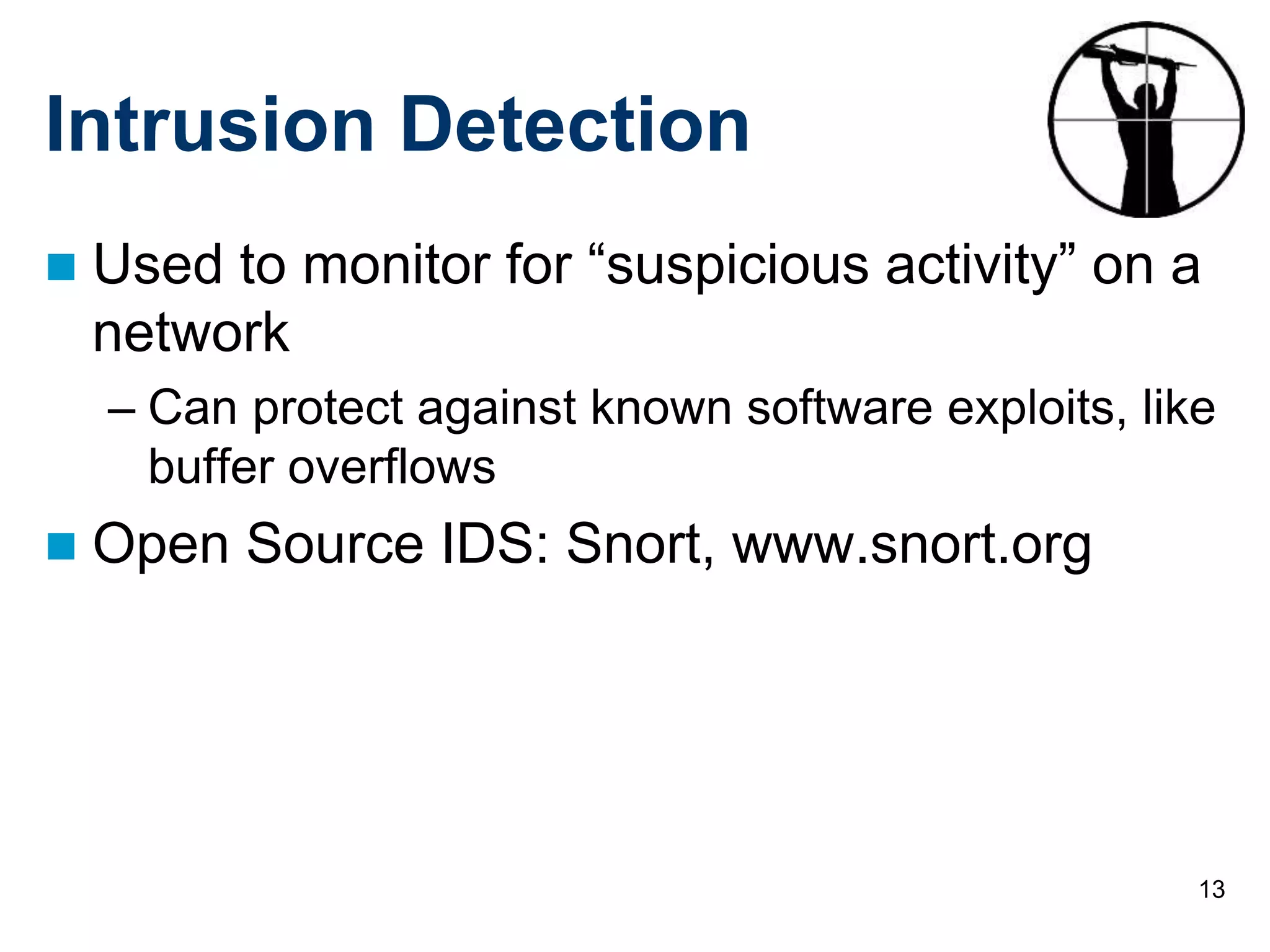 13
Intrusion Detection
 Used to monitor for “suspicious activity” on a
network
– Can protect against known software exploits, like
buffer overflows
 Open Source IDS: Snort, www.snort.org
 