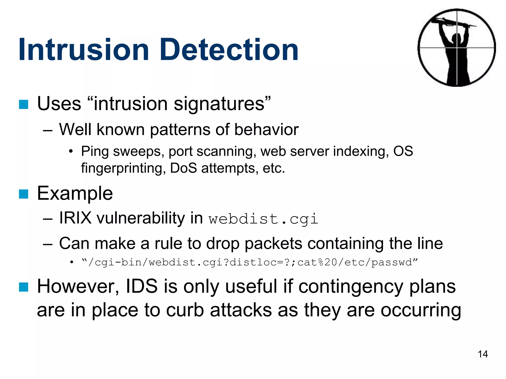 14
Intrusion Detection
 Uses “intrusion signatures”
– Well known patterns of behavior
• Ping sweeps, port scanning, web server indexing, OS
fingerprinting, DoS attempts, etc.
 Example
– IRIX vulnerability in webdist.cgi
– Can make a rule to drop packets containing the line
• “/cgi-bin/webdist.cgi?distloc=?;cat%20/etc/passwd”
 However, IDS is only useful if contingency plans
are in place to curb attacks as they are occurring
 