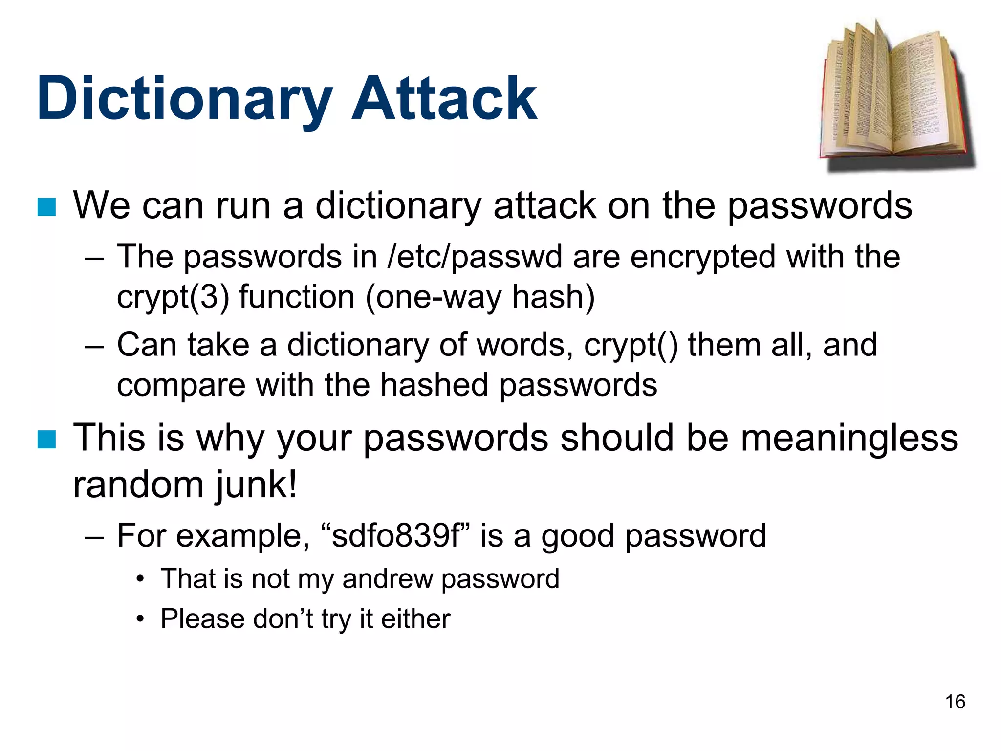 16
Dictionary Attack
 We can run a dictionary attack on the passwords
– The passwords in /etc/passwd are encrypted with the
crypt(3) function (one-way hash)
– Can take a dictionary of words, crypt() them all, and
compare with the hashed passwords
 This is why your passwords should be meaningless
random junk!
– For example, “sdfo839f” is a good password
• That is not my andrew password
• Please don’t try it either
 