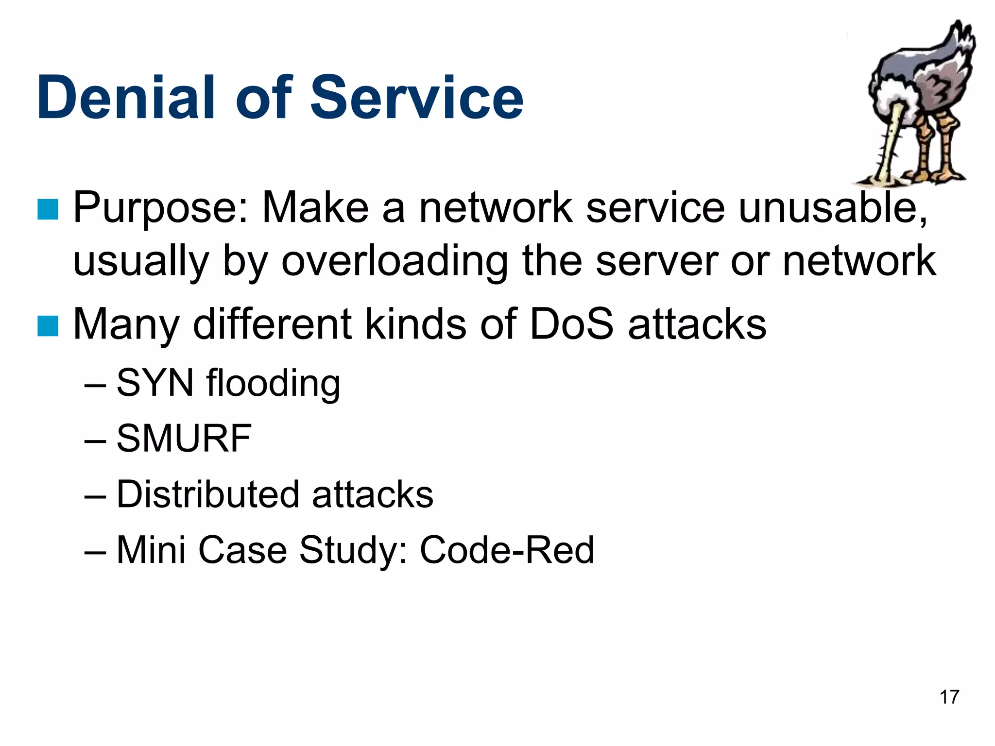 17
Denial of Service
 Purpose: Make a network service unusable,
usually by overloading the server or network
 Many different kinds of DoS attacks
– SYN flooding
– SMURF
– Distributed attacks
– Mini Case Study: Code-Red
 