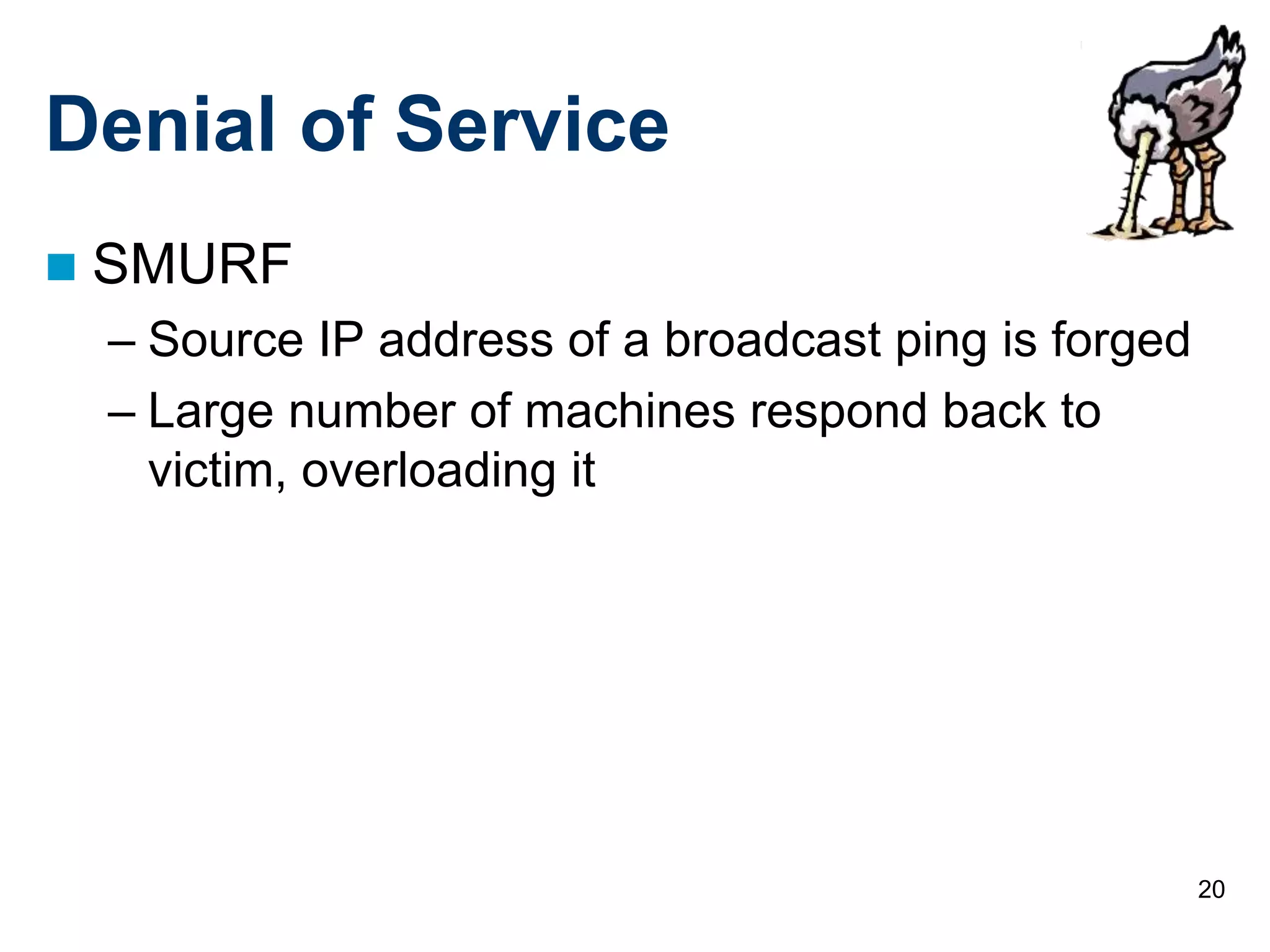 20
Denial of Service
 SMURF
– Source IP address of a broadcast ping is forged
– Large number of machines respond back to
victim, overloading it
 