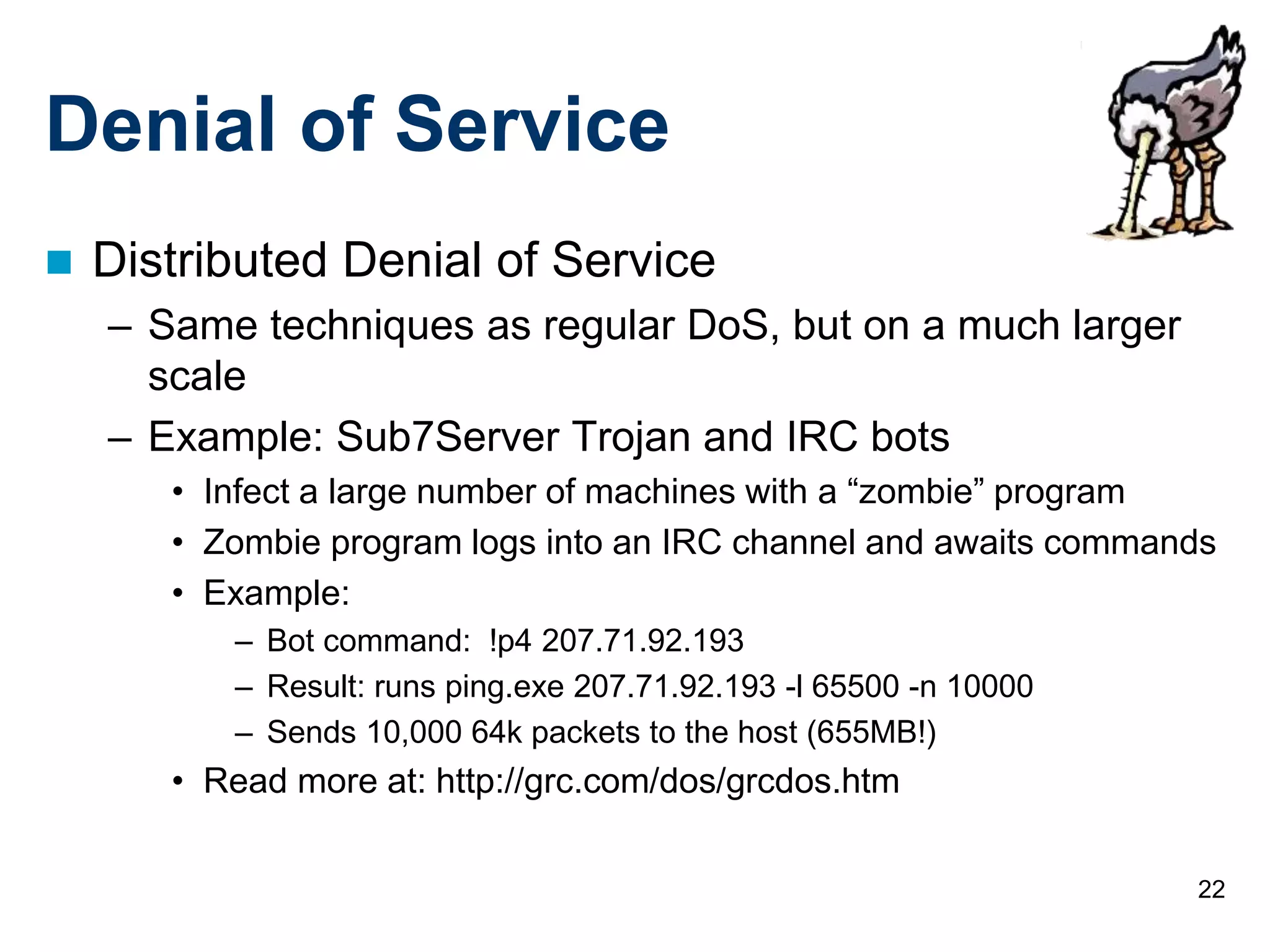 22
Denial of Service
 Distributed Denial of Service
– Same techniques as regular DoS, but on a much larger
scale
– Example: Sub7Server Trojan and IRC bots
• Infect a large number of machines with a “zombie” program
• Zombie program logs into an IRC channel and awaits commands
• Example:
– Bot command: !p4 207.71.92.193
– Result: runs ping.exe 207.71.92.193 -l 65500 -n 10000
– Sends 10,000 64k packets to the host (655MB!)
• Read more at: http://grc.com/dos/grcdos.htm
 