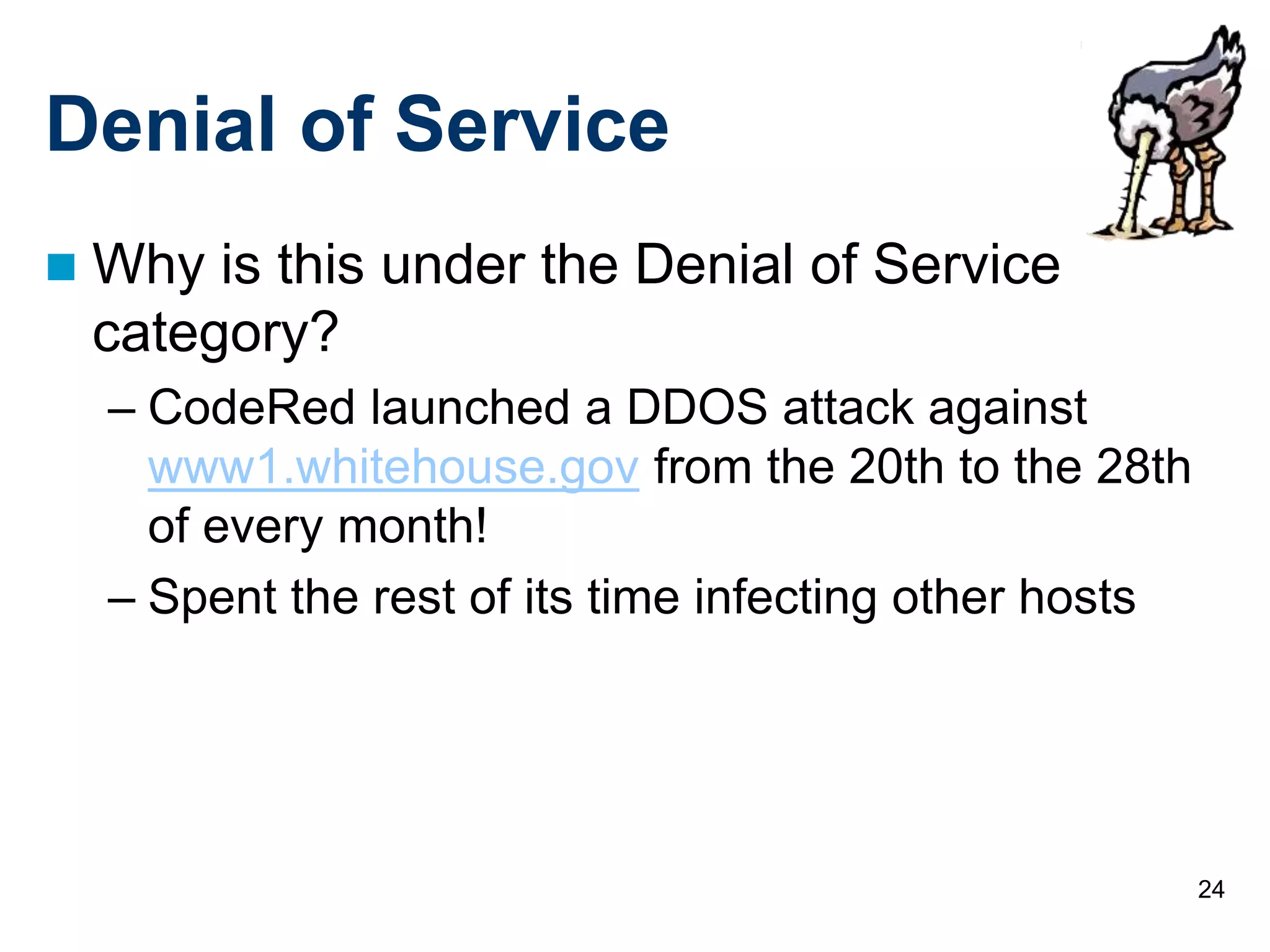 24
Denial of Service
 Why is this under the Denial of Service
category?
– CodeRed launched a DDOS attack against
www1.whitehouse.gov from the 20th to the 28th
of every month!
– Spent the rest of its time infecting other hosts
 