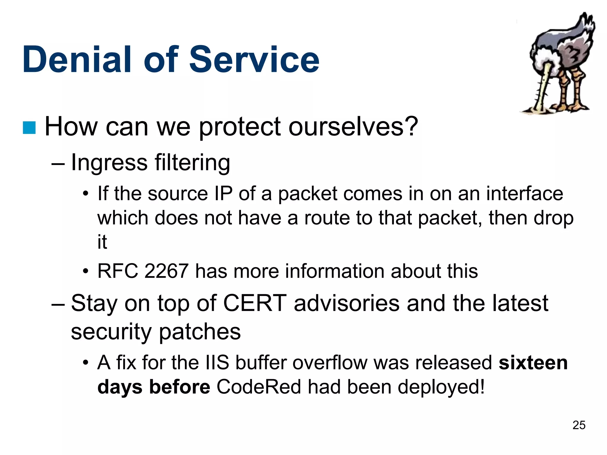 25
Denial of Service
 How can we protect ourselves?
– Ingress filtering
• If the source IP of a packet comes in on an interface
which does not have a route to that packet, then drop
it
• RFC 2267 has more information about this
– Stay on top of CERT advisories and the latest
security patches
• A fix for the IIS buffer overflow was released sixteen
days before CodeRed had been deployed!
 