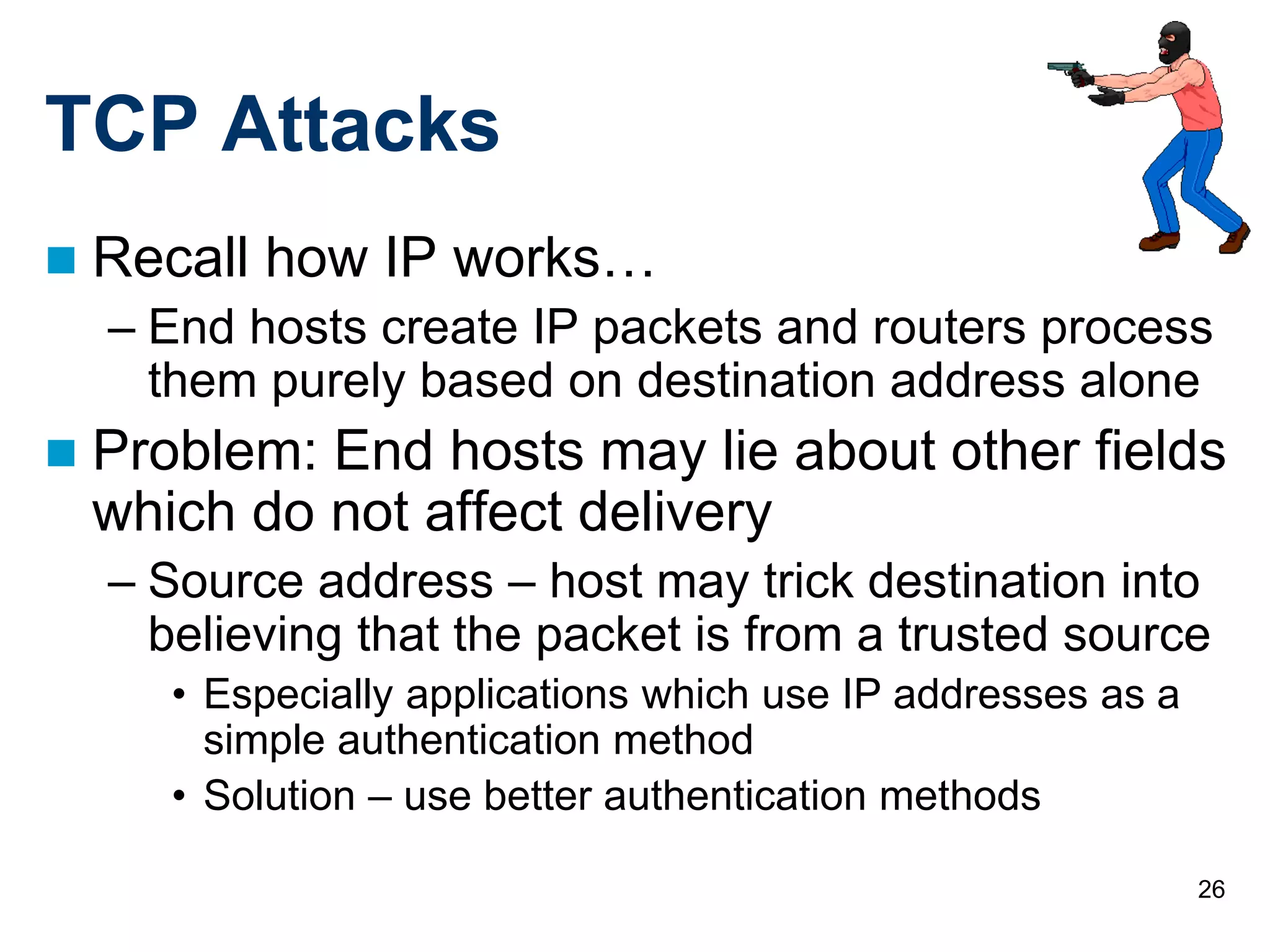 26
TCP Attacks
 Recall how IP works…
– End hosts create IP packets and routers process
them purely based on destination address alone
 Problem: End hosts may lie about other fields
which do not affect delivery
– Source address – host may trick destination into
believing that the packet is from a trusted source
• Especially applications which use IP addresses as a
simple authentication method
• Solution – use better authentication methods
 