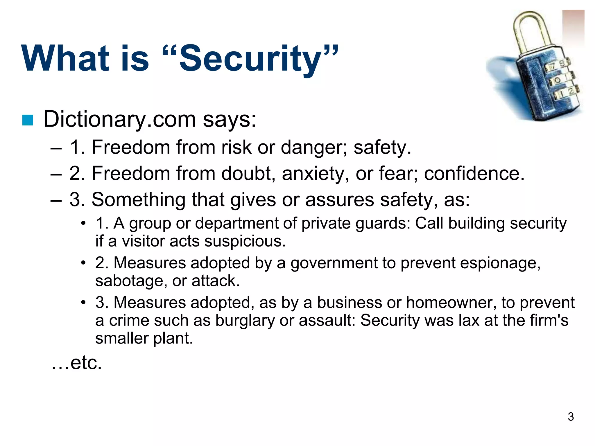 3
What is “Security”
 Dictionary.com says:
– 1. Freedom from risk or danger; safety.
– 2. Freedom from doubt, anxiety, or fear; confidence.
– 3. Something that gives or assures safety, as:
• 1. A group or department of private guards: Call building security
if a visitor acts suspicious.
• 2. Measures adopted by a government to prevent espionage,
sabotage, or attack.
• 3. Measures adopted, as by a business or homeowner, to prevent
a crime such as burglary or assault: Security was lax at the firm's
smaller plant.
…etc.
 
