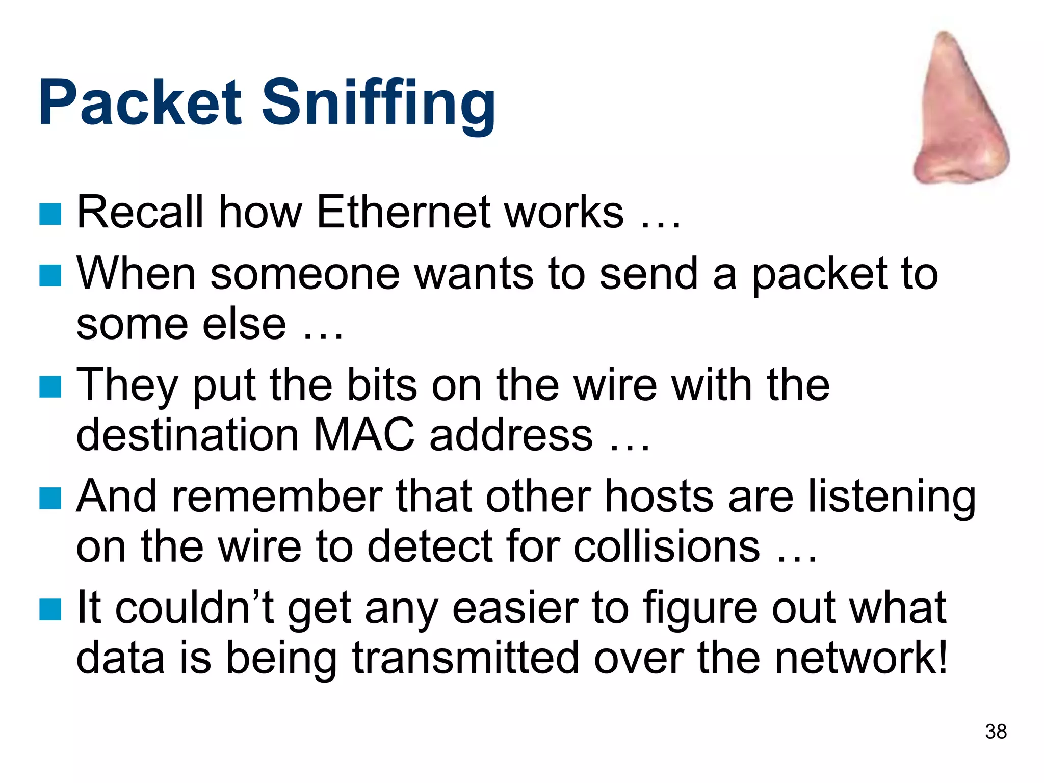 38
Packet Sniffing
 Recall how Ethernet works …
 When someone wants to send a packet to
some else …
 They put the bits on the wire with the
destination MAC address …
 And remember that other hosts are listening
on the wire to detect for collisions …
 It couldn’t get any easier to figure out what
data is being transmitted over the network!
 