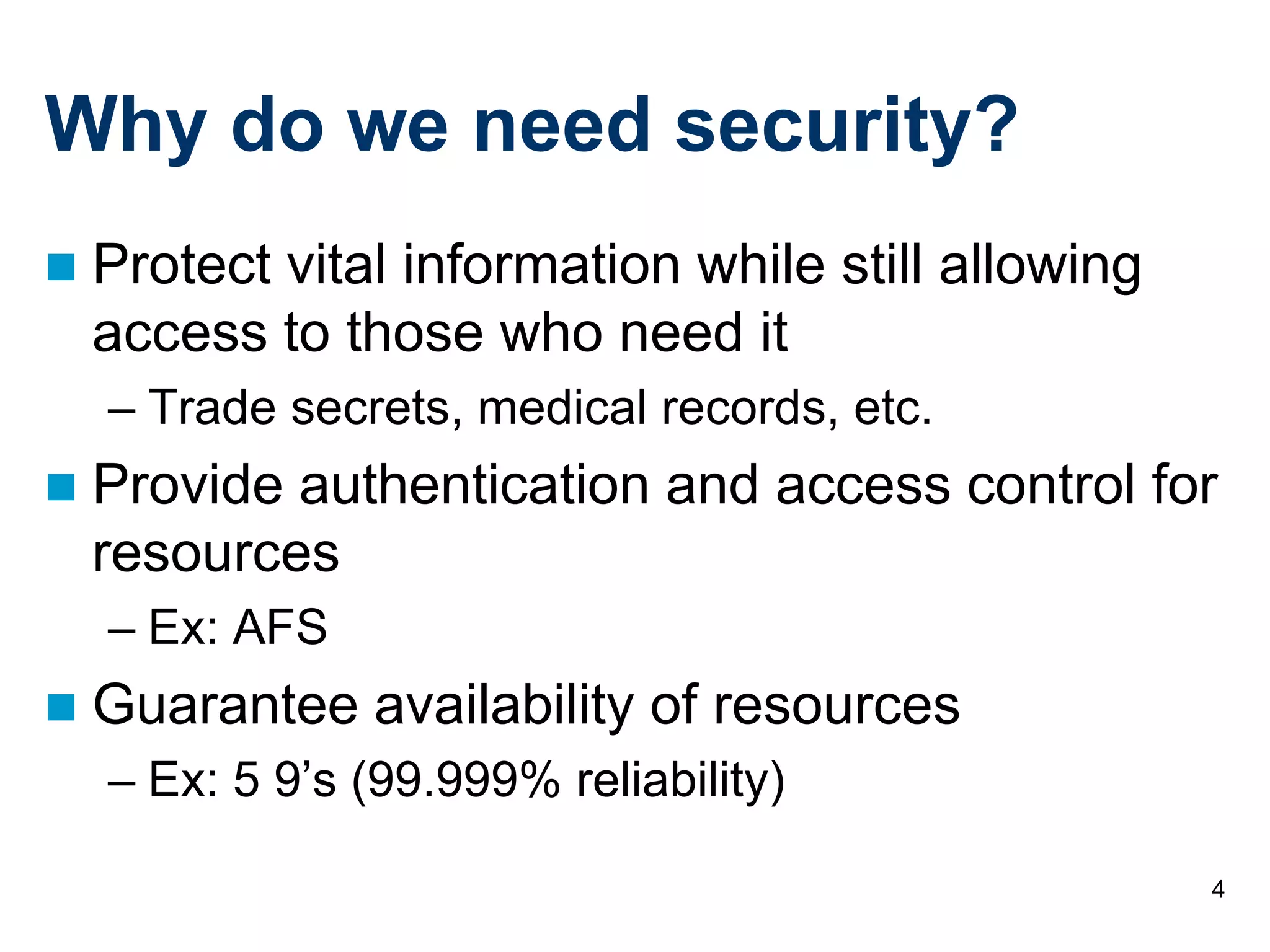 4
Why do we need security?
 Protect vital information while still allowing
access to those who need it
– Trade secrets, medical records, etc.
 Provide authentication and access control for
resources
– Ex: AFS
 Guarantee availability of resources
– Ex: 5 9’s (99.999% reliability)
 