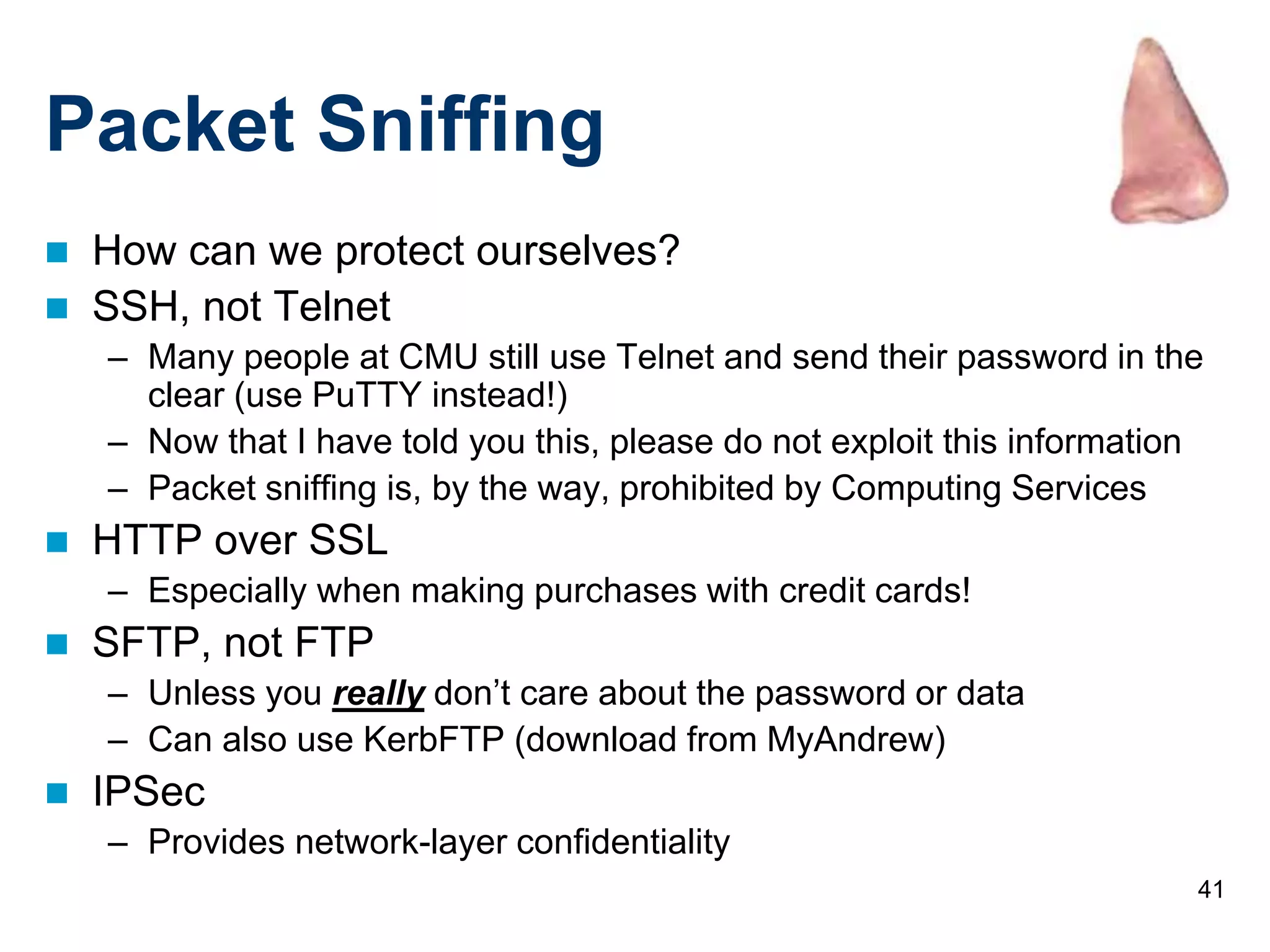 41
Packet Sniffing
 How can we protect ourselves?
 SSH, not Telnet
– Many people at CMU still use Telnet and send their password in the
clear (use PuTTY instead!)
– Now that I have told you this, please do not exploit this information
– Packet sniffing is, by the way, prohibited by Computing Services
 HTTP over SSL
– Especially when making purchases with credit cards!
 SFTP, not FTP
– Unless you really don’t care about the password or data
– Can also use KerbFTP (download from MyAndrew)
 IPSec
– Provides network-layer confidentiality
 
