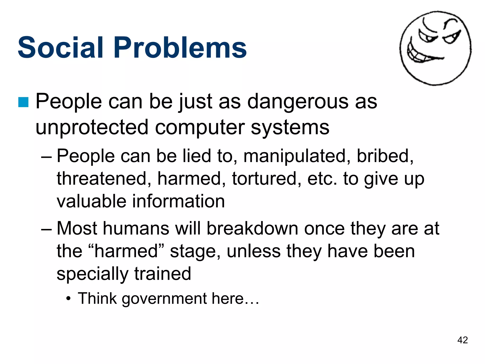 42
Social Problems
 People can be just as dangerous as
unprotected computer systems
– People can be lied to, manipulated, bribed,
threatened, harmed, tortured, etc. to give up
valuable information
– Most humans will breakdown once they are at
the “harmed” stage, unless they have been
specially trained
• Think government here…
 