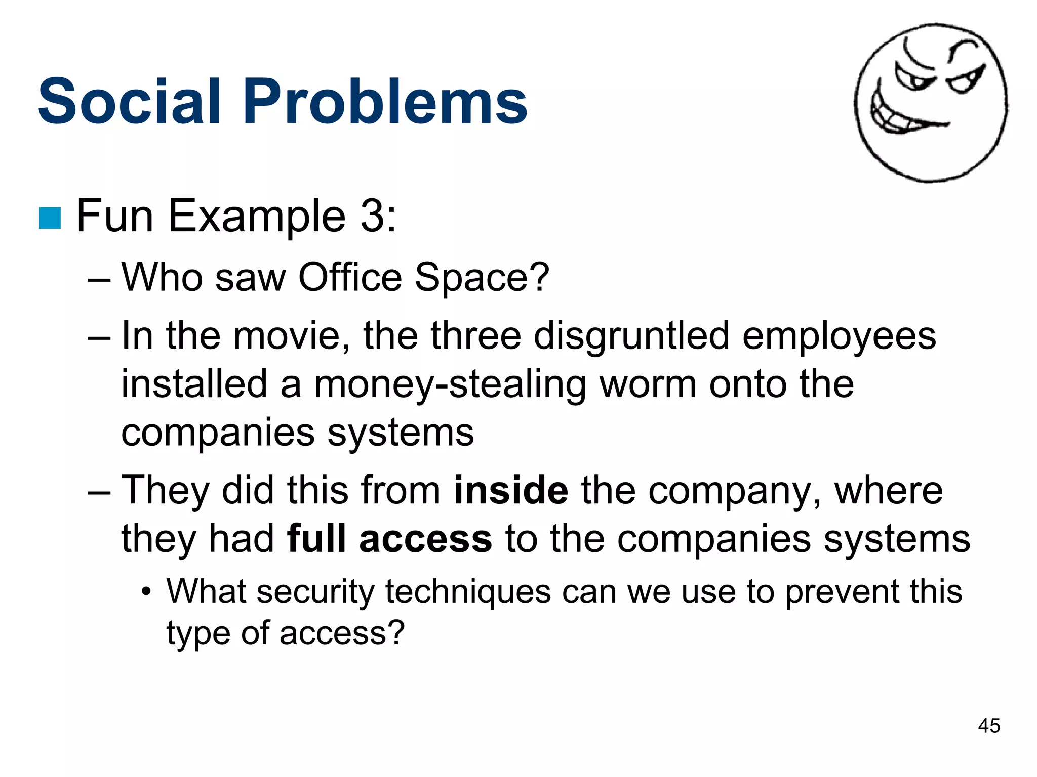 45
Social Problems
 Fun Example 3:
– Who saw Office Space?
– In the movie, the three disgruntled employees
installed a money-stealing worm onto the
companies systems
– They did this from inside the company, where
they had full access to the companies systems
• What security techniques can we use to prevent this
type of access?
 