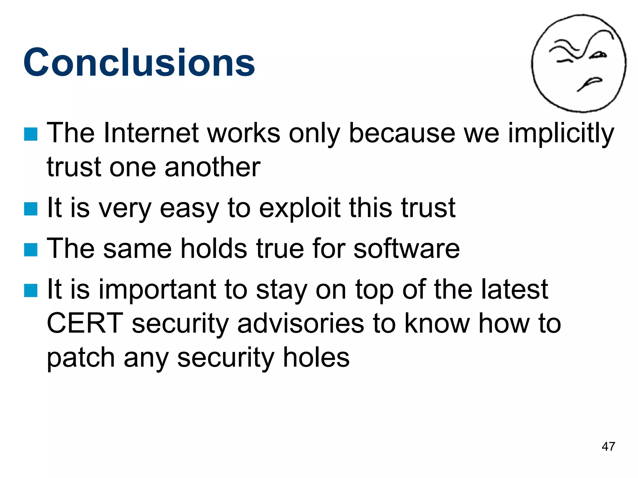 47
Conclusions
 The Internet works only because we implicitly
trust one another
 It is very easy to exploit this trust
 The same holds true for software
 It is important to stay on top of the latest
CERT security advisories to know how to
patch any security holes
 